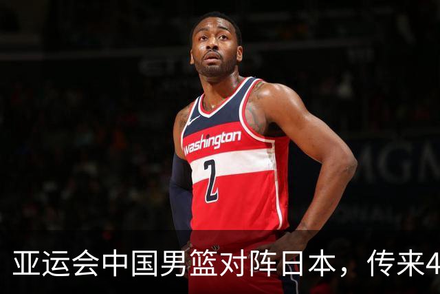 亚运会中国男篮对阵日本，传来4好消息和2坏消息，男篮赢球有戏